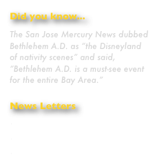 Did you know...
The San Jose Mercury News dubbed Bethlehem A.D. as “the Disneyland of nativity scenes” and said, “Bethlehem A.D. is a must-see event for the entire Bay Area.”
News Letters
December 2009
November 2009
October 2009
